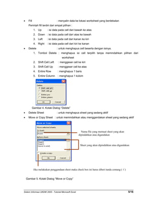 • Fill : menyalin data ke lokasi worksheet yang berdekatan 
Perintah fill terdiri dari empat pilihan : 
1. Up : isi data pada cell dari bawah ke atas 
2. Down : isi data pada cell dari atas ke bawah 
3. Left : isi data pada cell dari kanan ke kiri 
4. Right : isi data pada cell dari kiri ke kanan 
• Delete : untuk menghapus cell beserta dengan isinya. 
1. Tombol Delete : menghapus isi cell terpilih tanpa memindahkan pilihan dari 
worksheet 
2. Shift Cell Left : menggeser cell ke kiri 
3. Shift Cell Up : menggeser cell ke atas 
4. Entire Row : menghapus 1 baris 
5. Entire Column : menghapus 1 kolom 
Gambar 4. Kotak Dialog “Delete” 
• Delete Sheet : untuk menghapus sheet yang sedang aktif 
• Move or Copy Sheet : untuk memindahkan atau menggandakan sheet yang sedang aktif 
Nama file yang memuat sheet yang akan 
dipindahkan atau digandakan 
Sheet yang akan dipindahkan atau digandakan 
Jika melakukan penggandaan sheet maka check box ini harus diberi tanda centang ( √ ) 
Gambar 5. Kotak Dialog “Move or Copy” 
Sistem Informasi UKDW 2005 - Tutorial Microsoft Excel 5/16 
 