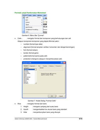 Perintah untuk Pemformatan Worksheet 
Gambar 6. Menu Bar “Format” 
• Cells… : mengatur format dari komponen yang berhubungan dari cell 
Adapun komponen-komponen yang dapat diformat yakni : 
∼ number (format type data) 
∼ alignment (format tampilan vertikal, horizontal, dan derajat kemiringan) 
∼ font (format tulisan) 
∼ border (format garis) 
∼ patterns(format warna pada cell) 
∼ protection (mengunci ataupun menyembunyikan cell) 
Gambar 7. Kotak Dialog “Format Cells” 
• Row : mengatur format dari baris 
1. Height : mengatur panjang dari suatu baris 
2. Autofit : mengembalikan ke ukuran baris yang standart 
3. Hide : menyembunyikan baris yang ditunjuk 
Sistem Informasi UKDW 2005 - Tutorial Microsoft Excel 6/16 
 