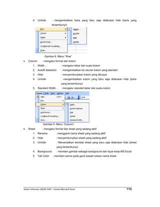 4. Unhide : mengembalikan baris yang baru saja dilakukan hide (baris yang 
tersembunyi) 
Gambar 8. Menu “Row” 
• Column : mengatur format dari kolom 
1. Width… : mengatur lebar dari suatu kolom 
2. Autofit Selection : mengembalikan ke ukuran kolom yang standart 
3. Hide : menyembunyikan kolom yang ditunjuk 
4. Unhide : mengembalikan kolom yang baru saja dilakukan hide (baris 
yang tersembunyi) 
5. Standard Width… : mengatur standart lebar dari suatu kolom 
Gambar 9. Menu “Column” 
• Sheet : mengatur format dari sheet yang sedang aktif 
1. Rename : mengganti nama sheet yang sedang aktif 
2. Hide : menyembunyikan sheet yang sedang aktif 
3. Unhide : Menampilkan kembali sheet yang baru saja dilakukan hide (sheet 
yang tersembunyi) 
4. Background : memberi gambar sebagai background dari layar kerja MS Excel 
5. Tab Color : memberi warna pada garis bawah tulisan nama sheet 
Sistem Informasi UKDW 2005 - Tutorial Microsoft Excel 7/16 
 