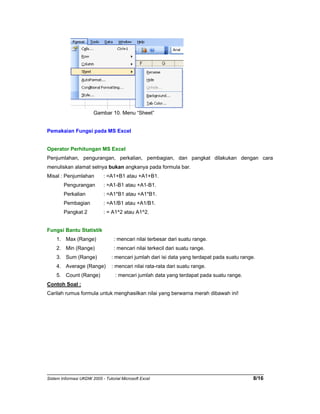 Gambar 10. Menu “Sheet” 
Pemakaian Fungsi pada MS Excel 
Operator Perhitungan MS Excel 
Penjumlahan, pengurangan, perkalian, pembagian, dan pangkat dilakukan dengan cara 
menuliskan alamat selnya bukan angkanya pada formula bar. 
Misal : Penjumlahan : =A1+B1 atau +A1+B1. 
Pengurangan : =A1-B1 atau +A1-B1. 
Perkalian : =A1*B1 atau +A1*B1. 
Pembagian : =A1/B1 atau +A1/B1. 
Pangkat 2 : = A1^2 atau A1^2. 
Fungsi Bantu Statistik 
1. Max (Range) : mencari nilai terbesar dari suatu range. 
2. Min (Range) : mencari nilai terkecil dari suatu range. 
3. Sum (Range) : mencari jumlah dari isi data yang terdapat pada suatu range. 
4. Average (Range) : mencari nilai rata-rata dari suatu range. 
5. Count (Range) : mencari jumlah data yang terdapat pada suatu range. 
Contoh Soal : 
Carilah rumus formula untuk menghasilkan nilai yang berwarna merah dibawah ini! 
Sistem Informasi UKDW 2005 - Tutorial Microsoft Excel 8/16 
 