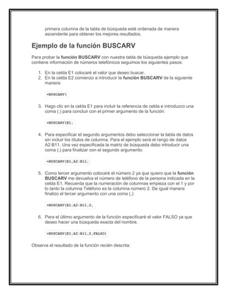 primera columna de la tabla de búsqueda esté ordenada de manera
ascendente para obtener los mejores resultados.
Ejemplo de la función BUSCARV
Para probar la función BUSCARV con nuestra tabla de búsqueda ejemplo que
contiene información de números telefónicos seguimos los siguientes pasos:
1. En la celda E1 colocaré el valor que deseo buscar.
2. En la celda E2 comienzo a introducir la función BUSCARV de la siguiente
manera:
=BUSCARV(
3. Hago clic en la celda E1 para incluir la referencia de celda e introduzco una
coma (,) para concluir con el primer argumento de la función:
=BUSCARV(E1,
4. Para especificar el segundo argumentos debo seleccionar la tabla de datos
sin incluir los títulos de columna. Para el ejemplo será el rango de datos
A2:B11. Una vez especificada la matriz de búsqueda debo introducir una
coma (,) para finalizar con el segundo argumento:
=BUSCARV(E1,A2:B11,
5. Como tercer argumento colocaré el número 2 ya que quiero que la función
BUSCARV me devuelva el número de teléfono de la persona indicada en la
celda E1. Recuerda que la numeración de columnas empieza con el 1 y por
lo tanto la columna Teléfono es la columna número 2. De igual manera
finalizo el tercer argumento con una coma (,):
=BUSCARV(E1,A2:B11,2,
6. Para el último argumento de la función especificaré el valor FALSO ya que
deseo hacer una búsqueda exacta del nombre.
=BUSCARV(E1,A2:B11,2,FALSO)
Observa el resultado de la función recién descrita:
 
