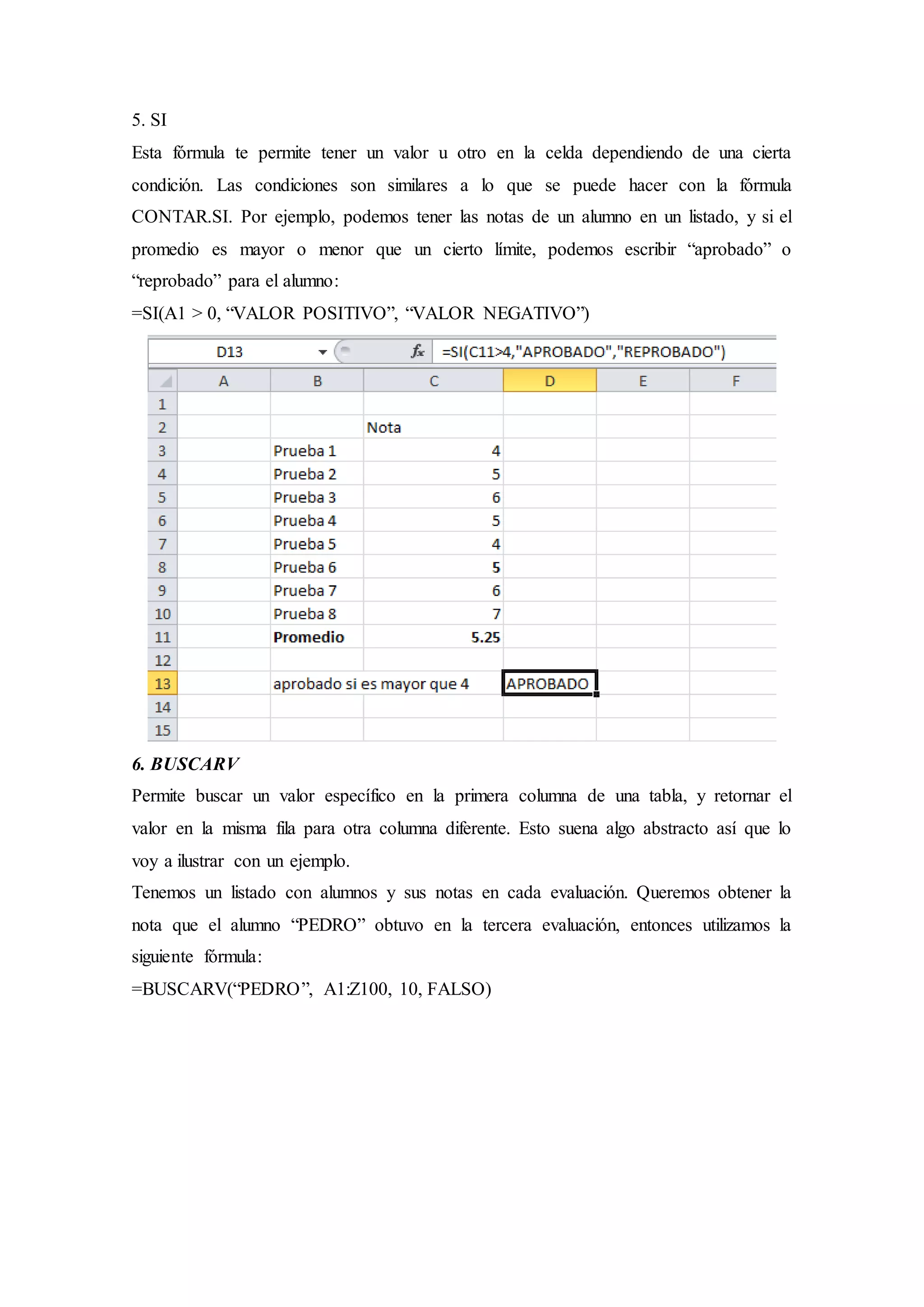 5. SI
Esta fórmula te permite tener un valor u otro en la celda dependiendo de una cierta
condición. Las condiciones son similares a lo que se puede hacer con la fórmula
CONTAR.SI. Por ejemplo, podemos tener las notas de un alumno en un listado, y si el
promedio es mayor o menor que un cierto límite, podemos escribir “aprobado” o
“reprobado” para el alumno:
=SI(A1 > 0, “VALOR POSITIVO”, “VALOR NEGATIVO”)
6. BUSCARV
Permite buscar un valor específico en la primera columna de una tabla, y retornar el
valor en la misma fila para otra columna diferente. Esto suena algo abstracto así que lo
voy a ilustrar con un ejemplo.
Tenemos un listado con alumnos y sus notas en cada evaluación. Queremos obtener la
nota que el alumno “PEDRO” obtuvo en la tercera evaluación, entonces utilizamos la
siguiente fórmula:
=BUSCARV(“PEDRO”, A1:Z100, 10, FALSO)
 
