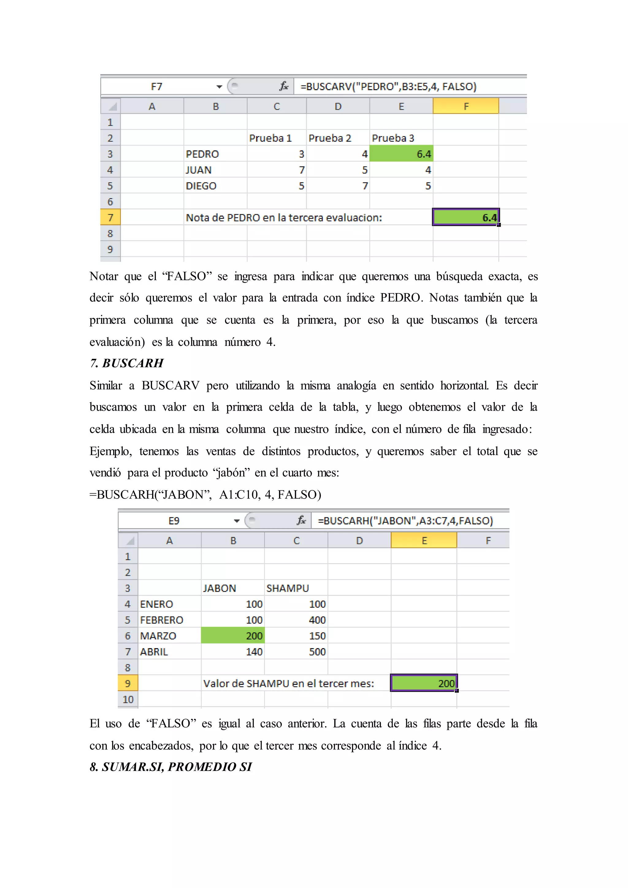 Notar que el “FALSO” se ingresa para indicar que queremos una búsqueda exacta, es
decir sólo queremos el valor para la entrada con índice PEDRO. Notas también que la
primera columna que se cuenta es la primera, por eso la que buscamos (la tercera
evaluación) es la columna número 4.
7. BUSCARH
Similar a BUSCARV pero utilizando la misma analogía en sentido horizontal. Es decir
buscamos un valor en la primera celda de la tabla, y luego obtenemos el valor de la
celda ubicada en la misma columna que nuestro índice, con el número de fila ingresado:
Ejemplo, tenemos las ventas de distintos productos, y queremos saber el total que se
vendió para el producto “jabón” en el cuarto mes:
=BUSCARH(“JABON”, A1:C10, 4, FALSO)
El uso de “FALSO” es igual al caso anterior. La cuenta de las filas parte desde la fila
con los encabezados, por lo que el tercer mes corresponde al índice 4.
8. SUMAR.SI, PROMEDIO SI
 