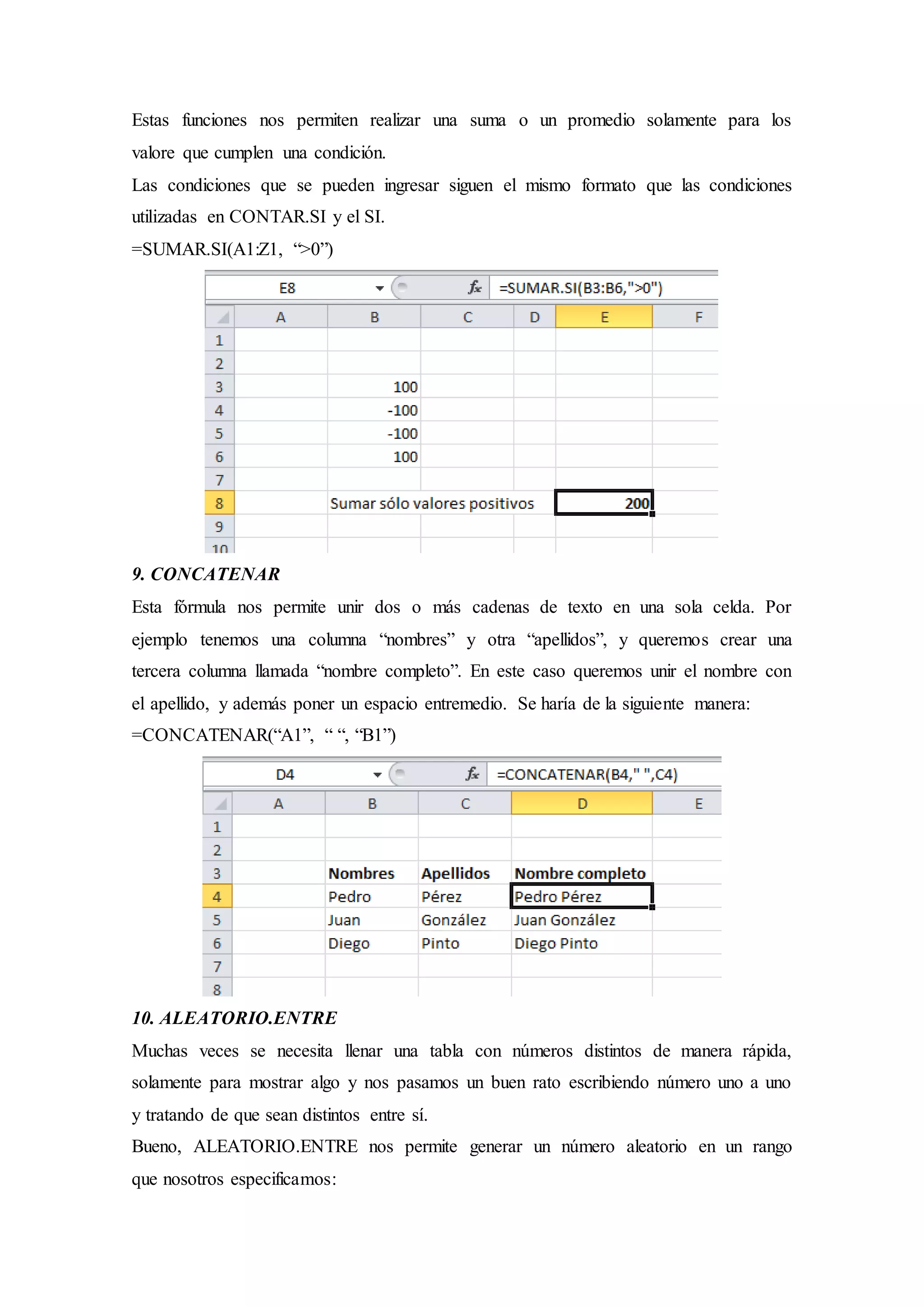 Estas funciones nos permiten realizar una suma o un promedio solamente para los
valore que cumplen una condición.
Las condiciones que se pueden ingresar siguen el mismo formato que las condiciones
utilizadas en CONTAR.SI y el SI.
=SUMAR.SI(A1:Z1, “>0”)
9. CONCATENAR
Esta fórmula nos permite unir dos o más cadenas de texto en una sola celda. Por
ejemplo tenemos una columna “nombres” y otra “apellidos”, y queremos crear una
tercera columna llamada “nombre completo”. En este caso queremos unir el nombre con
el apellido, y además poner un espacio entremedio. Se haría de la siguiente manera:
=CONCATENAR(“A1”, “ “, “B1”)
10. ALEATORIO.ENTRE
Muchas veces se necesita llenar una tabla con números distintos de manera rápida,
solamente para mostrar algo y nos pasamos un buen rato escribiendo número uno a uno
y tratando de que sean distintos entre sí.
Bueno, ALEATORIO.ENTRE nos permite generar un número aleatorio en un rango
que nosotros especificamos:
 