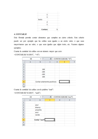 4. CONTAR.SI
Esta fórmula permite contar elementos que cumplen un cierto criterio. Este criterio
puede ser por ejemplo que las celdas sean iguales a un cierto valor, o que sean
mayor/menos que un valor, o que sean iguales que algún texto, etc. Veamos algunos
ejemplos:
Cuenta la cantidad de celdas con un número mayor que cero:
=CONTAR.SI(“A1:B10”, “>0”)
Cuenta la cantidad de celdas con la palabra “azul”:
=CONTAR.SI(“A1:B10”, “azul”)
 