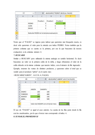 Notar que el “FALSO” se ingresa para indicar que queremos una búsqueda exacta, es
decir sólo queremos el valor para la entrada con índice PEDRO. Notas también que la
primera columna que se cuenta es la primera, por eso la que buscamos (la tercera
evaluación) es la columna número 4.
7. BUSCARH
Similar a BUSCARV pero utilizando la misma analogía en sentido horizontal. Es decir
buscamos un valor en la primera celda de la tabla, y luego obtenemos el valor de la
celda ubicada en la misma columna que nuestro índice, con el número de fila ingresado:
Ejemplo, tenemos las ventas de distintos productos, y queremos saber el total que se
vendió para el producto “jabón” en el cuarto mes:
=BUSCARH(“JABON”, A1:C10, 4, FALSO)
El uso de “FALSO” es igual al caso anterior. La cuenta de las filas parte desde la fila
con los encabezados, por lo que el tercer mes corresponde al índice 4.
8. SUMAR.SI, PROMEDIO SI
 
