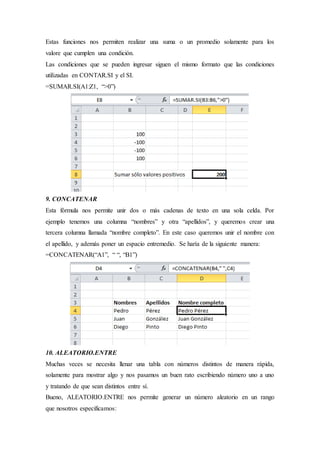 Estas funciones nos permiten realizar una suma o un promedio solamente para los
valore que cumplen una condición.
Las condiciones que se pueden ingresar siguen el mismo formato que las condiciones
utilizadas en CONTAR.SI y el SI.
=SUMAR.SI(A1:Z1, “>0”)
9. CONCATENAR
Esta fórmula nos permite unir dos o más cadenas de texto en una sola celda. Por
ejemplo tenemos una columna “nombres” y otra “apellidos”, y queremos crear una
tercera columna llamada “nombre completo”. En este caso queremos unir el nombre con
el apellido, y además poner un espacio entremedio. Se haría de la siguiente manera:
=CONCATENAR(“A1”, “ “, “B1”)
10. ALEATORIO.ENTRE
Muchas veces se necesita llenar una tabla con números distintos de manera rápida,
solamente para mostrar algo y nos pasamos un buen rato escribiendo número uno a uno
y tratando de que sean distintos entre sí.
Bueno, ALEATORIO.ENTRE nos permite generar un número aleatorio en un rango
que nosotros especificamos:
 