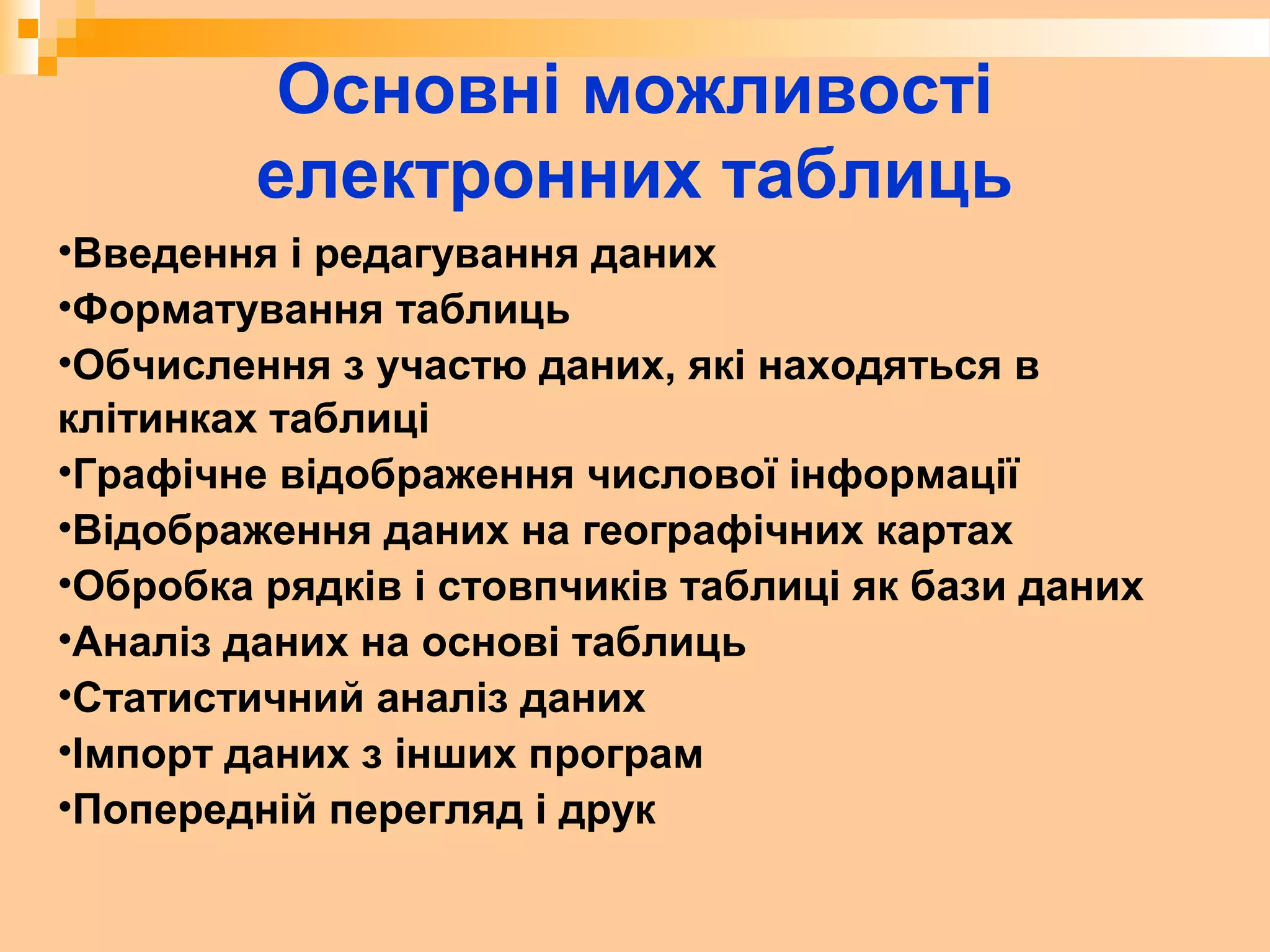 Основні можливості
електронних таблиць
•Введення і редагування даних
•Форматування таблиць
•Обчислення з участю даних, які находяться в
клітинках таблиці
•Графічне відображення числової інформації
•Відображення даних на географічних картах
•Обробка рядків і стовпчиків таблиці як бази даних
•Аналіз даних на основі таблиць
•Статистичний аналіз даних
•Імпорт даних з інших програм
•Попередній перегляд і друк
 