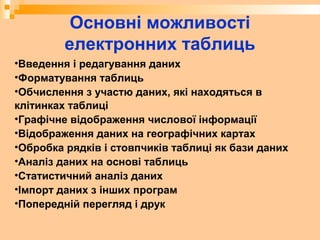 Основні можливості
електронних таблиць
•Введення і редагування даних
•Форматування таблиць
•Обчислення з участю даних, які находяться в
клітинках таблиці
•Графічне відображення числової інформації
•Відображення даних на географічних картах
•Обробка рядків і стовпчиків таблиці як бази даних
•Аналіз даних на основі таблиць
•Статистичний аналіз даних
•Імпорт даних з інших програм
•Попередній перегляд і друк
 