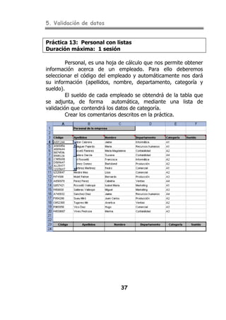 5. Validación de datos
37
Práctica 13: Personal con listas
Duración máxima: 1 sesión
Personal, es una hoja de cálculo que nos permite obtener
información acerca de un empleado. Para ello deberemos
seleccionar el código del empleado y automáticamente nos dará
su información (apellidos, nombre, departamento, categoría y
sueldo).
El sueldo de cada empleado se obtendrá de la tabla que
se adjunta, de forma automática, mediante una lista de
validación que contendrá los datos de categoría.
Crear los comentarios descritos en la práctica.
 