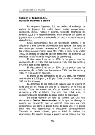 7. Exámenes de prueba
65
Examen 3: Juguines, S.L.
Duración máxima: 1 sesión
La empresa Juguines, S.L. se dedica al embalaje de
coches de juguete, los cuales tienen cuatro componentes:
carrocería, motor, ruedas y adorno, teniendo asignados los
códigos 1,2,3 y 4 respectivamente. Para embalar un coche de
juguete se precisa de una carrocería, un motor y cuatro ruedas y
dos adornos.
Estos componentes son de fabricación externa y se
adquieren a una serie de proveedores que aplican dos tipos de
descuentos por volumen de compras. El descuento 1 se aplica a
las unidades comprendidas entre 501 y 999; a partir de la unidad
1000, se aplicará el segundo tipo de descuento (las primeras 500
unidades no disfrutan de ningún tipo de descuento).
El descuento 1 es de un 10% de su precio para las
carrocerías, de un 13% para los motores, 15% para las ruedas y
5% en el caso de los adornos.
El descuento 2 es de un 20% de su precio para las
carrocerías, de un 20% para los motores, 25% para las ruedas y
10% en el caso de los adornos.
El precio de las carrocerías es de 350 ptas., los motores
ase venden a 1.000 ptas., a 20 pta. Cada una de las ruedas y a
100 pta. los adornos.
La demanda de los coches de juguete que se espera en
cada uno de los meses del año es la expuesta en la hoja de
cálculo. Todos los meses del año se atiende por entero la
demanda y sólo se fabrica cada mes para cubrir ésta, no
considerándose la posibilidad de crear stocks de seguridad.
Se desea elaborar un libro de trabajo, con una hoja
denominada Costes Previsionales, en la que se obtenga la
cuantía del descuento que se aplicará cada mes en cada
componente, así como el precio bruto de cada uno, y el precio
neto, una vez descontando el descuento correspondiente.
También se desea obtener, para el total de coches, los
descuentos, los precios brutos y precios netos totales. La hoja
 