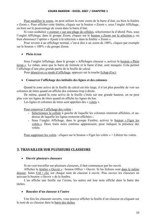 COURS BARDON - EXCEL 2007 / CHAPITRE 1
10
Pour modifier le zoom, on peut utiliser la zone zoom de la barre d’état, ou bien la fenêtre
« Zoom ». Pour afficher cette fenêtre, cliquez sur le bouton « Zoom », sous l’onglet Affichage,
ou bien sur le pourcentage de zoom dans la barre d’état.
Si vous souhaitez « zoomer » sur une plage de cellules, sélectionnez-la d’abord. Puis, sous
l’onglet Affichage, dans le groupe Zoom, cliquez sur le bouton « Zoom sur la sélection », ou
bien choisissez l’option « Ajusté à la sélection » dans la fenêtre « Zoom ».
Pour revenir à un affichage normal, c’est-à dire à un zoom de 100%, cliquez par exemple
sur le bouton « 100% » du groupe Zoom.
 Plein écran
Sous l’onglet Affichage, dans le groupe « Affichages classeur », activez le bouton « Plein
écran ». Le ruban, ainsi que la barre de formule et la barre d’état, sont masqués. Cela permet
l’affichage d’une plus grande partie de la feuille de calcul.
Pour désactiver ce mode d’affichage, appuyez sur la touche Echap (Esc).
 Conserver l’affichage des intitulés des lignes et des colonnes
Quand la zone active de la feuille de calcul est très large, il n’est plus possible de voir ses
colonnes de titres quand on affiche des colonnes trop à droite.
De même, quand la zone active de la feuille s’étale sur une grande hauteur, on ne peut
plus voir ses lignes de titres quand on affiche les lignes du bas.
Les lignes et colonnes de titres sont appelées des « volets ».
Pour conserver l’affichage des volets :
- Sélectionnez la cellule à gauche de laquelle les colonnes resteront affichées, et au-
dessus de laquelle les lignes resteront affichées ;
- Sous l’onglet Affichage, dans le groupe Fenêtre, activez le bouton « Figer les
volets ». Deux traits noirs continus apparaissent, pour indiquer la présence des
volets.
Pour supprimer les volets : cliquez sur le bouton « Figer les volets » > Libérer les volets.
3. TRAVAILLER SUR PLUSIEURS CLASSEURS
 Ouvrir plusieurs classeurs
Si on veut travailler sur plusieurs classeurs, il faut commencer par les ouvrir.
Affichez la fenêtre « Ouvrir » : bouton Office > Ouvrir. Si les fichiers sont dans le même
dossier, faites Ctrl + clic sur chaque nom de classeur à ouvrir. Puis ouvrez les classeurs en
activant le bouton « Ouvrir » de la fenêtre.
L’un affiche une feuille sur l’écran, les autres ont leur nom affiché dans la barre des
tâches.
 Basculer d’un classeur à l’autre
Une fois les classeurs ouverts, vous pouvez afficher la feuille d’un classeur en cliquant sur
le nom de ce classeur dans la barre des tâches.
 