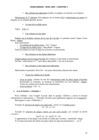 COURS BARDON - EXCEL 2007 / CHAPITRE 2
16
 Des cellules non adjacentes (isolées, en plages, en colonnes ou en lignes)
Sélectionnez le 1er
élément. Puis appuyez sur la touche Ctrl et sélectionnez les autres en
cliquant, ou en cliquant-glissant, dessus.
 La zone de la cellule active
Tapez : Ctrl + *
 Une colonne ou une ligne
Pointez sur la bordure externe de la case de l’en-tête. Le pointeur ayant l’aspect d’une
flèche, cliquez.
Pour sélectionner :
 La colonne de la cellule active : Ctrl + Espace.
 La ligne de la cellule active : Maj (Shift) + Espace.
Toute la colonne ou toute la ligne de la feuille est sélectionnée.
 Des colonnes ou des lignes adjacentes
Cliquez-glissez sur les cases d’en-tête des colonnes ou des lignes à sélectionner.
Ou bien : sélectionnez la 1ère
, puis faites Maj (Shift) + clic sur la dernière.
 Des colonnes ou des lignes non adjacentes
Sélectionnez la première. Puis Ctrl + clic pour sélectionner chacune des autres.
 Toutes les cellules de la feuille
 Avec la souris : pointez la case de l’intersection entre les deux lignes d’en-têtes
(horizontale et verticale). Le pointeur se transforme en croix blanche ; cliquez.
Toutes les cellules de la feuille sont sélectionnées.
 Avec le clavier : Ctrl + A.
 Avec la fenêtre « Atteindre »
Pour l’afficher : sous l’onglet Accueil, dans le groupe « Edition », activez le bouton
« Rechercher et sélectionner » > Atteindre. Ou bien, plus rapidement, appuyez sur la touche F5.
Renseignez la zone « Référence ».
Exemple de sélection de plages non adjacentes, situées sur la feuille active :
b2 : d5 ; e1 : f8 .
Exemple de sélection de plages situées sur une autre feuille, par exemple la feuille
« Feuil3 » :
feuil3! a4 : e8 ; feuil3! b1 : b5 .
L’appartenance d’une plage à une feuille se traduit par l’écriture : nomfeuille ! plage
Il n’est pas nécessaire de mettre un espace après un signe de ponctuation ( : ; ou !).
 