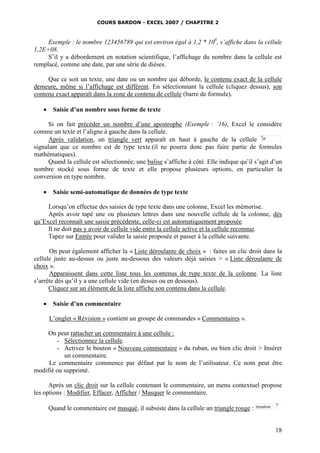 COURS BARDON - EXCEL 2007 / CHAPITRE 2
18
Exemple : le nombre 123456789 qui est environ égal à 1,2 * 108
, s’affiche dans la cellule
1,2E+08.
S’il y a débordement en notation scientifique, l’affichage du nombre dans la cellule est
remplacé, comme une date, par une série de dièses.
Que ce soit un texte, une date ou un nombre qui déborde, le contenu exact de la cellule
demeure, même si l’affichage est différent. En sélectionnant la cellule (cliquez dessus), son
contenu exact apparaît dans la zone de contenu de cellule (barre de formule).
 Saisie d’un nombre sous forme de texte
Si on fait précéder un nombre d’une apostrophe (Exemple : ’16), Excel le considère
comme un texte et l’aligne à gauche dans la cellule.
Après validation, un triangle vert apparaît en haut à gauche de la cellule
signalant que ce nombre est de type texte (il ne pourra donc pas faire partie de formules
mathématiques).
Quand la cellule est sélectionnée, une balise s’affiche à côté. Elle indique qu’il s’agit d’un
nombre stocké sous forme de texte et elle propose plusieurs options, en particulier la
conversion en type nombre.
 Saisie semi-automatique de données de type texte
Lorsqu’on effectue des saisies de type texte dans une colonne, Excel les mémorise.
Après avoir tapé une ou plusieurs lettres dans une nouvelle cellule de la colonne, dès
qu’Excel reconnaît une saisie précédente, celle-ci est automatiquement proposée.
Il ne doit pas y avoir de cellule vide entre la cellule active et la cellule reconnue.
Tapez sur Entrée pour valider la saisie proposée et passer à la cellule suivante.
On peut également afficher la « Liste déroulante de choix » : faites un clic droit dans la
cellule juste au-dessus ou juste au-dessous des valeurs déjà saisies > « Liste déroulante de
choix ».
Apparaissent dans cette liste tous les contenus de type texte de la colonne. La liste
s’arrête dès qu’il y a une cellule vide (en dessus ou en dessous).
Cliquez sur un élément de la liste affiche son contenu dans la cellule.
 Saisie d’un commentaire
L’onglet « Révision » contient un groupe de commandes « Commentaires ».
On peut rattacher un commentaire à une cellule :
- Sélectionnez la cellule.
- Activez le bouton « Nouveau commentaire » du ruban, ou bien clic droit > Insérer
un commentaire.
Le commentaire commence par défaut par le nom de l’utilisateur. Ce nom peut être
modifié ou supprimé.
Après un clic droit sur la cellule contenant le commentaire, un menu contextuel propose
les options : Modifier, Effacer, Afficher / Masquer le commentaire.
Quand le commentaire est masqué, il subsiste dans la cellule un triangle rouge :
 