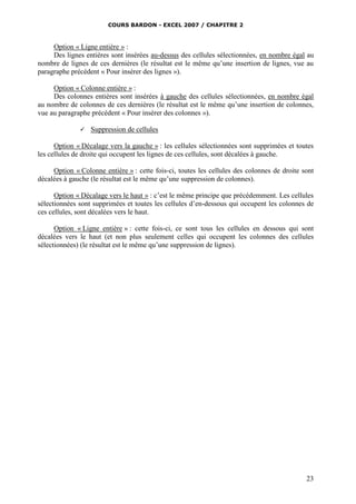 COURS BARDON - EXCEL 2007 / CHAPITRE 2
23
Option « Ligne entière » :
Des lignes entières sont insérées au-dessus des cellules sélectionnées, en nombre égal au
nombre de lignes de ces dernières (le résultat est le même qu’une insertion de lignes, vue au
paragraphe précédent « Pour insérer des lignes »).
Option « Colonne entière » :
Des colonnes entières sont insérées à gauche des cellules sélectionnées, en nombre égal
au nombre de colonnes de ces dernières (le résultat est le même qu’une insertion de colonnes,
vue au paragraphe précédent « Pour insérer des colonnes »).
 Suppression de cellules
Option « Décalage vers la gauche » : les cellules sélectionnées sont supprimées et toutes
les cellules de droite qui occupent les lignes de ces cellules, sont décalées à gauche.
Option « Colonne entière » : cette fois-ci, toutes les cellules des colonnes de droite sont
décalées à gauche (le résultat est le même qu’une suppression de colonnes).
Option « Décalage vers le haut » : c’est le même principe que précédemment. Les cellules
sélectionnées sont supprimées et toutes les cellules d’en-dessous qui occupent les colonnes de
ces cellules, sont décalées vers le haut.
Option « Ligne entière » : cette fois-ci, ce sont tous les cellules en dessous qui sont
décalées vers le haut (et non plus seulement celles qui occupent les colonnes des cellules
sélectionnées) (le résultat est le même qu’une suppression de lignes).
 