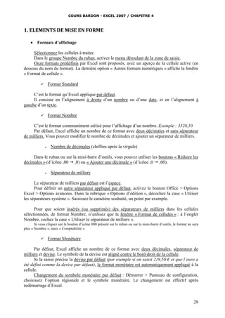COURS BARDON - EXCEL 2007 / CHAPITRE 4
28
1. ELEMENTS DE MISE EN FORME
 Formats d’affichage
Sélectionnez les cellules à traiter.
Dans le groupe Nombre du ruban, activez le menu déroulant de la zone de saisie.
Onze formats prédéfinis par Excel sont proposés, avec un aperçu de la cellule active (en
dessous du nom du format). La dernière option « Autres formats numériques » affiche la fenêtre
« Format de cellule ».
 Format Standard
C’est le format qu’Excel applique par défaut.
Il consiste en l’alignement à droite d’un nombre ou d’une date, et en l’alignement à
gauche d’un texte.
 Format Nombre
C’est le format communément utilisé pour l’affichage d’un nombre. Exemple : 3528,10
Par défaut, Excel affiche un nombre de ce format avec deux décimales et sans séparateur
de milliers. Vous pouvez modifier le nombre de décimales et ajouter un séparateur de milliers.
 Nombre de décimales (chiffres après la virgule)
Dans le ruban ou sur la mini-barre d’outils, vous pouvez utiliser les boutons « Réduire les
décimales » (d’icône ,00  ,0) ou « Ajouter une décimale » (d’icône ,0  ,00).
 Séparateur de milliers
Le séparateur de milliers par défaut est l’espace.
Pour définir un autre séparateur appliqué par défaut, activez le bouton Office > Options
Excel > Options avancées. Dans la rubrique « Options d’édition », décochez la case « Utiliser
les séparateurs système ». Saisissez le caractère souhaité, un point par exemple.
Pour que soient insérés (ou supprimés) des séparateurs de milliers dans les cellules
sélectionnées, de format Nombre, n’utilisez que la fenêtre « Format de cellules » : à l’onglet
Nombre, cochez la case « Utiliser le séparateur de milliers ».
Si vous cliquez sur le bouton d’icône 000 présent sur le ruban ou sur la mini-barre d’outils, le format ne sera
plus « Nombre », mais « Comptabilité ».
 Format Monétaire
Par défaut, Excel affiche un nombre de ce format avec deux décimales, séparateur de
milliers et devise. Le symbole de la devise est aligné contre le bord droit de la cellule.
Si la saisie précise la devise par défaut (par exemple si on saisit 219,50 € et que l’euro a
été défini comme la devise par défaut), le format monétaire est automatiquement appliqué à la
cellule.
Changement du symbole monétaire par défaut : Démarrer > Panneau de configuration,
choisissez l’option régionale et le symbole monétaire. Le changement est effectif après
redémarrage d’Excel.
 