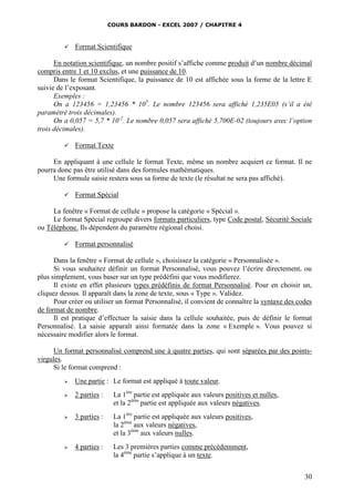 COURS BARDON - EXCEL 2007 / CHAPITRE 4
30
 Format Scientifique
En notation scientifique, un nombre positif s’affiche comme produit d’un nombre décimal
compris entre 1 et 10 exclus, et une puissance de 10.
Dans le format Scientifique, la puissance de 10 est affichée sous la forme de la lettre E
suivie de l’exposant.
Exemples :
On a 123456 = 1,23456 * 105
. Le nombre 123456 sera affiché 1,235E05 (s’il a été
paramétré trois décimales).
On a 0,057 = 5,7 * 10-2
. Le nombre 0,057 sera affiché 5,700E-02 (toujours avec l’option
trois décimales).
 Format Texte
En appliquant à une cellule le format Texte, même un nombre acquiert ce format. Il ne
pourra donc pas être utilisé dans des formules mathématiques.
Une formule saisie restera sous sa forme de texte (le résultat ne sera pas affiché).
 Format Spécial
La fenêtre « Format de cellule » propose la catégorie « Spécial ».
Le format Spécial regroupe divers formats particuliers, type Code postal, Sécurité Sociale
ou Téléphone. Ils dépendent du paramètre régional choisi.
 Format personnalisé
Dans la fenêtre « Format de cellule », choisissez la catégorie « Personnalisée ».
Si vous souhaitez définir un format Personnalisé, vous pouvez l’écrire directement, ou
plus simplement, vous baser sur un type prédéfini que vous modifierez.
Il existe en effet plusieurs types prédéfinis de format Personnalisé. Pour en choisir un,
cliquez dessus. Il apparaît dans la zone de texte, sous « Type ». Validez.
Pour créer ou utiliser un format Personnalisé, il convient de connaître la syntaxe des codes
de format de nombre.
Il est pratique d’effectuer la saisie dans la cellule souhaitée, puis de définir le format
Personnalisé. La saisie apparaît ainsi formatée dans la zone « Exemple ». Vous pouvez si
nécessaire modifier alors le format.
Un format personnalisé comprend une à quatre parties, qui sont séparées par des points-
virgules.
Si le format comprend :
 Une partie : Le format est appliqué à toute valeur.
 2 parties : La 1ère
partie est appliquée aux valeurs positives et nulles,
et la 2ème
partie est appliquée aux valeurs négatives.
 3 parties : La 1ère
partie est appliquée aux valeurs positives,
la 2ème
aux valeurs négatives,
et la 3ème
aux valeurs nulles.
 4 parties : Les 3 premières parties comme précédemment,
la 4ème
partie s’applique à un texte.
 
