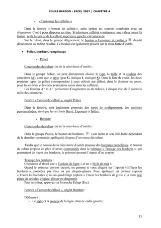 COURS BARDON - EXCEL 2007 / CHAPITRE 4
33
 « Fusionner les cellules »
Dans la fenêtre « Format de cellule », cette option est souvent combinée avec un
alignement Centré pour disposer un titre. Si plusieurs cellules contiennent une valeur avant la
fusion, seule la valeur de la cellule supérieure gauche est conservée.
Sur le ruban, dans le groupe Alignement, le bouton « Fusionner et centrer » aboutit
directement au même résultat. Ce bouton est également présent sur la mini-barre d’outils.
 Police, bordure, remplissage
 Police
Commandes du ruban (ou de la mini-barre d’outils) :
Dans le groupe Police, on peut directement choisir le type, la taille et la couleur des
caractères (A), ainsi que le style (gras G, italique I, souligné S). Dans la liste de choix, les deux
premiers types de police correspondent à ceux utilisés par défaut, dans le classeur en cours,
pour les en-têtes et le corps (caractères saisis dans les cellules).
Les boutons A
et A
permettent d’augmenter ou de réduire, à chaque clic, de 2 points la
taille des caractères.
Fenêtre « Format de cellule », onglet Police :
Dans la fenêtre, sont également proposés des types de soulignement, des couleurs
personnalisées, ainsi que les attributs Barré, Exposant et Indice.
 Bordure
Commandes du ruban (ou de la mini-barre d’outils) :
Dans le groupe Police, le bouton de bordures (son icône et son info-bulle dépendent
de la dernière commande appliquée) dispose d’un menu déroulant.
Tandis que le bouton de la mini-barre d’outils propose des bordures prédéfinies, le bouton
du ruban propose en plus diverses commandes dans la rubrique « Traçage des bordures », qui
permettent de tracer des bordures, le pointeur prenant l’aspect d’un crayon.
Traçage des bordures :
Choisissez d’abord une « Couleur de ligne » et un « Style de trait ».
Quand le pointeur devient crayon, ou gomme si vous cliquez sur l’option « Effacer les
bordures », procédez par clics ou par cliqués-glissés. Pour appliquer un contour (option
« Tracer les bordures ») ou un quadrillage (option « Tracer les bordures de grille ») à toute une
plage de cellules, cliquez-glissez en diagonale.
Pour terminer, appuyez sur la touche Echap (Esc).
Fenêtre « Format de cellule », onglet Bordure :
Définissez :
- Le style et la couleur de la ligne, dans le cadre gauche ;
 