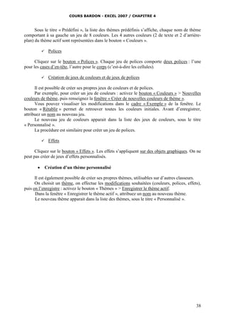 COURS BARDON - EXCEL 2007 / CHAPITRE 4
38
Sous le titre « Prédéfini », la liste des thèmes prédéfinis s’affiche, chaque nom de thème
comportant à sa gauche un jeu de 8 couleurs. Les 4 autres couleurs (2 de texte et 2 d’arrière-
plan) du thème actif sont représentées dans le bouton « Couleurs ».
 Polices
Cliquez sur le bouton « Polices ». Chaque jeu de polices comporte deux polices : l’une
pour les cases d’en-tête, l’autre pour le corps (c’est-à-dire les cellules).
 Création de jeux de couleurs et de jeux de polices
Il est possible de créer ses propres jeux de couleurs et de polices.
Par exemple, pour créer un jeu de couleurs : activez le bouton « Couleurs » > Nouvelles
couleurs de thème, puis renseignez la fenêtre « Créer de nouvelles couleurs de thème ».
Vous pouvez visualiser les modifications dans le cadre « Exemple » de la fenêtre. Le
bouton « Rétablir » permet de retrouver toutes les couleurs initiales. Avant d’enregistrer,
attribuez un nom au nouveau jeu.
Le nouveau jeu de couleurs apparait dans la liste des jeux de couleurs, sous le titre
« Personnalisé ».
La procédure est similaire pour créer un jeu de polices.
 Effets
Cliquez sur le bouton « Effets ». Les effets s’appliquent sur des objets graphiques. On ne
peut pas créer de jeux d’effets personnalisés.
 Création d’un thème personnalisé
Il est également possible de créer ses propres thèmes, utilisables sur d’autres classeurs.
On choisit un thème, on effectue les modifications souhaitées (couleurs, polices, effets),
puis on l’enregistre : activez le bouton « Thèmes » > Enregistrer le thème actif.
Dans la fenêtre « Enregistrer le thème actif », attribuez un nom au nouveau thème.
Le nouveau thème apparait dans la liste des thèmes, sous le titre « Personnalisé ».
 