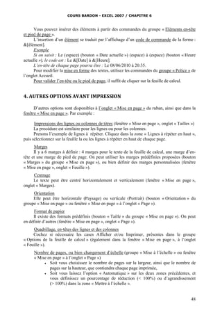 COURS BARDON - EXCEL 2007 / CHAPITRE 6
48
Vous pouvez insérer des éléments à partir des commandes du groupe « Eléments en-tête
et pied de page ».
L’insertion d’un élément se traduit par l’affichage d’un code de commande de la forme :
&[élément].
Exemple
Si on saisit : Le (espace) (bouton « Date actuelle ») (espace) à (espace) (bouton « Heure
actuelle »), le code est : Le &[Date] à &[Heure].
L’en-tête de chaque page pourra être : Le 08/06/2010 à 20:35.
Pour modifier la mise en forme des textes, utilisez les commandes du groupe « Police » de
l’onglet Accueil.
Pour valider l’en-tête ou le pied de page, il suffit de cliquer sur la feuille de calcul.
4. AUTRES OPTIONS AVANT IMPRESSION
D’autres options sont disponibles à l’onglet « Mise en page » du ruban, ainsi que dans la
fenêtre « Mise en page ». Par exemple :
Impressions des lignes ou colonnes de titres (fenêtre « Mise en page », onglet « Tailles »)
La procédure est similaire pour les lignes ou pour les colonnes.
Prenons l’exemple de lignes à répéter. Cliquez dans la zone « Lignes à répéter en haut »,
puis sélectionnez sur la feuille la ou les lignes à répéter en haut de chaque page.
Marges
Il y a 6 marges à définir : 4 marges pour le texte de la feuille de calcul, une marge d’en-
tête et une marge de pied de page. On peut utiliser les marges prédéfinies proposées (bouton
« Marges » du groupe « Mise en page »), ou bien définir des marges personnalisées (fenêtre
« Mise en page », onglet « Feuille »).
Centrage
Le texte peut être centré horizontalement et verticalement (fenêtre « Mise en page »,
onglet « Marges).
Orientation
Elle peut être horizontale (Paysage) ou verticale (Portrait) (bouton « Orientation » du
groupe « Mise en page » ou fenêtre « Mise en page » à l’onglet « Page »).
Format de papier
Il existe des formats prédéfinis (bouton « Taille » du groupe « Mise en page »). On peut
en définir d’autres (fenêtre « Mise en page », onglet « Page »).
Quadrillage, en-têtes des lignes et des colonnes
Cochez si nécessaire les cases Afficher et/ou Imprimer, présentes dans le groupe
« Options de la feuille de calcul » (également dans la fenêtre « Mise en page », à l’onglet
« Feuille »).
Nombre de pages, ou bien changement d’échelle (groupe « Mise à l’échelle » ou fenêtre
« Mise en page » à l’onglet « Page »)
 Soit vous choisissez le nombre de pages sur la largeur, ainsi que le nombre de
pages sur la hauteur, que contiendra chaque page imprimée,
 Soit vous laissez l’option « Automatique » sur les deux zones précédentes, et
vous définissez un pourcentage de réduction (< 100%) ou d’agrandissement
(> 100%) dans la zone « Mettre à l’échelle ».
 