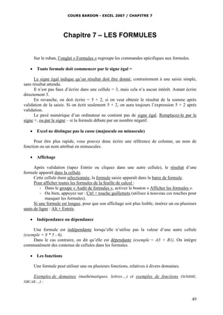 COURS BARDON - EXCEL 2007 / CHAPITRE 7
49
Chapitre 7 – LES FORMULES
Sur le ruban, l’onglet « Formules » regroupe les commandes spécifiques aux formules.
 Toute formule doit commencer par le signe égal =
Le signe égal indique qu’un résultat doit être donné, contrairement à une saisie simple,
sans résultat attendu.
Il n’est pas faux d’écrire dans une cellule = 3, mais cela n’a aucun intérêt. Autant écrire
directement 3.
En revanche, on doit écrire = 5 + 2, si on veut obtenir le résultat de la somme après
validation de la saisie. Si on écrit seulement 5 + 2, on aura toujours l’expression 5 + 2 après
validation.
Le pavé numérique d’un ordinateur ne contient pas de signe égal. Remplacez-le par le
signe +, ou par le signe – si la formule débute par un nombre négatif.
 Excel ne distingue pas la casse (majuscule ou minuscule)
Pour être plus rapide, vous pouvez donc écrire une référence de colonne, un nom de
fonction ou un nom attribué en minuscules.
 Affichage
Après validation (tapez Entrée ou cliquez dans une autre cellule), le résultat d’une
formule apparaît dans la cellule.
Cette cellule étant sélectionnée, la formule saisie apparaît dans la barre de formule.
Pour afficher toutes les formules de la feuille de calcul :
- Dans le groupe « Audit de formules », activez le bouton « Afficher les formules ».
- Ou bien, appuyez sur : Ctrl + touche guillemets (utilisez à nouveau ces touches pour
masquer les formules).
Si une formule est longue, pour que son affichage soit plus lisible, insérez un ou plusieurs
sauts de ligne : Alt + Entrée.
 Indépendance ou dépendance
Une formule est indépendante lorsqu’elle n’utilise pas la valeur d’une autre cellule
(exemple = 8 * 5 - 6).
Dans le cas contraire, on dit qu’elle est dépendante (exemple = A3 + B1). On intègre
communément des contenus de cellules dans les formules.
 Les fonctions
Une formule peut utiliser une ou plusieurs fonctions, relatives à divers domaines.
Exemples de domaines (mathématiques, lettres…) et exemples de fonctions (SOMME,
NBCAR…) :
 