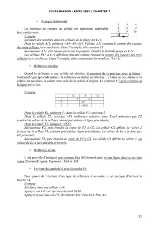 COURS BARDON - EXCEL 2007 / CHAPITRE 7
52
 Recopie horizontale
La méthode de recopie de cellule est également applicable
horizontalement.
Exemple
Saisissez des nombres dans les cellules de la plage A8:C10.
Dans la cellule A11, saisissez =A8+A9+A10. Validez. A11 contient la somme des valeurs
des trois cellules juste au-dessus. Dans l’exemple, elle contient 15.
Sélectionnez A11. Par cliqué-glissé sur la poignée, étendez la formule jusqu’en C11.
Les cellules B11 et C11 affichent chacune comme résultat la somme des valeurs des trois
cellules juste au-dessus. Dans l’exemple, elles contiennent les nombres 18 et 21.
 Référence absolue
Quand la référence à une cellule est absolue, il convient de le préciser sous la forme :
$colonne$ligne (procédé mémo : la référence au dollar est absolue…). Dans ce cas, même si la
cellule est recopiée, la valeur reste celle de la cellule d’origine. Le symbole $ fige la colonne ou
la ligne qui le suit.
Exemple
E F G
1 5 2
2 =E1
3 =$E$1
Dans la cellule E1, saisissez 5 ; dans la cellule F1, saisissez 2.
Dans la cellule F2, saisissez =E1 (référence relative, donc Excel mémorise que F2
contient la valeur de la cellule colonne précédente et ligne précédente).
Dans la cellule F3, saisissez =$E$1.
Sélectionnez F2, puis étendez la copie de F2 à G2. La cellule G2 affiche la valeur 2
(valeur de la cellule F1, colonne précédente, ligne précédente). La valeur de E1 n’a donc pas
été préservée.
Sélectionnez F3, puis étendez la copie de F3 à G3. La cellule G3 affiche la valeur 5. La
valeur de E1 a été cette fois préservée.
 Référence mixte
Il est possible d’indiquer une colonne fixe ($ColonneLigne) et une ligne relative, ou vice
versa (Colonne$Ligne). Exemples : $A8 et A$8.
 Ecriture du symbole $ avec la touche F4
Pour passer de l’écriture d’un type de référence à un autre, il est pratique d’utiliser la
touche F4.
Exemple
Saisissez dans une cellule =A4.
Appuyez sur F4. La référence devient $A$4.
Appuyez à nouveau sur F4. On obtient A$4. Puis $A4. Puis A4.
 