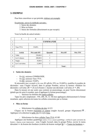 COURS BARDON - EXCEL 2007 / CHAPITRE 7
53
3. EXEMPLE
Pour bien concrétiser ce qui précède, réalisez cet exemple.
En principe, suivez la méthode suivante :
1. Saisie des données
2. Mise en forme
3. Saisie des formules (directement ou par recopie).
Voici la feuille de calcul initiale :
A B C D E
1 COMMANDE
2
3 Taux TVA 19,60%
4
5 Article Prix unité HT Quantité Prix HT Prix TTC
6 Table 550,00 € 1
7 Lot 2 chaises 200,00 € 3
8 Nappe 38,00 € 1
9 Lot 3 serviettes 12,00 € 2
10 Total :
 Saisie des données
- En A1, saisissez COMMANDE.
- En A3, saisissez Taux TVA.
- En B3, saisissez 19,60%.
Si nécessaire (par exemple si la case B3 affiche 20% ou 19,600%), modifiez le nombre de
décimales : sous l’onglet Accueil, dans le groupe Nombre, activez le bouton « Réduire les
décimales » (d’icône ,00  ,0) ou le bouton « Ajouter une décimale » (d’icône ,0  ,00).
Dans la mesure où une seule case contient un pourcentage, on peut l’écrire directement
(plutôt que de saisir le nombre, puis d’appliquer le format pourcentage).
 Saisissez les données des autres cellules.
Tapez les prix simplement : 550, 200, 38, 12. On leur appliquera ultérieurement le format
monétaire, après sélection de toutes les cellules concernées par ce format.
 Mise en forme
 Sélectionnez les cellules du titre A1:E1
Cliquez sur le bouton Fusionner et centrer (onglet Accueil, groupe Alignement) .
Appliquez à la sélection la taille 14 et le style Gras.
 Sélectionnez les deux cellules Taux TVA A3:B3
Appliquez une bordure quadrillage (sinon, il n’y a aucun quadrillage ; vérifiez-le après activation du
bouton « Aperçu avant impression) : sous l’onglet Accueil, dans le groupe Police, ouvrez le menu
déroulant  du bouton des bordures (à droite du bouton souligné S) > « Toutes les bordures ».
 