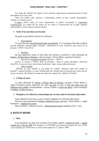 COURS BARDON - EXCEL 2007 / CHAPITRE 7
58
Les noms des intitulés des lignes et des colonnes apparaissent maintenant dans la liste
déroulante de la zone Nom.
Dans une cellule vide, saisissez =salamandres juillet ou bien =juillet salamandres.
Validez. Le résultat est 62.
L’espace inséré entre les mots salamandres et juillet correspond à l’opérateur
d’intersection. La cellule D2 de valeur 62 est située à l’intersection de la ligne nommée
salamandres et de la colonne nommée Juillet.
 Saisie d’un nom dans une formule
On garde la possibilité d’utiliser les références.
 Saisie directe
Un nom peut être saisi directement dans une formule. Il a l’avantage d’être plus explicite
qu’une référence colonne ligne. Exemple : attribution du nom TauxTVA, puis saisie de la
formule =D6*(1+TauxTVA).
 Insertion
On peut également insérer le nom dans une formule en utilisant le menu déroulant du
bouton « Utiliser dans la formule », dans le groupe « Noms définis » (groupe Formules).
 Reprenons l’exemple précédent. Saisissez =D6*(1+
Activez le bouton « Utiliser dans la formule ». Dans le menu déroulant, choisissez
TauxTVA. Le nom est alors inséré dans la formule. Tapez la parenthèse fermante.
 Autre exemple
Attribuez le nom Totalité à une plage de cellules. Saisissez dans une cellule la
formule =somme(Totalité). Le nom Totalité peut être intégré dans la formule par saisie directe
ou par insertion. On obtient la somme de toutes les valeurs des cellules de Totalité.
 Collage de noms
Le menu déroulant du bouton « Utiliser dans la formule » (groupe « Noms définis »,
onglet Formules) permet également de coller un nom ou bien la liste des noms avec les
références des cellules correspondantes : activez l’option « Coller des noms », puis renseignez
la fenêtre « Coller un nom ».
 Remplacer les références colonne/ligne par un nom, dans les formules déjà saisies
Après définition d’un nom, on peut vouloir l’appliquer aux formules déjà saisies :
Ouvrez le menu déroulant du bouton « Définir un nom » (groupe « Noms définis », onglet
Formules) > Appliquer les noms.
Dans la fenêtre « Affecter un nom », sélectionnez les noms à appliquer (Ctrl + clic).
6. DATE ET HEURE
 Date
Excel enregistre une date sous la forme d’un nombre, appelé « numéro de série », calculé
à partir du 1er
janvier 1900. Par exemple, le 12/09/2008 correspond au numéro de série 39703,
ce qui signifie que 39703 jours se sont écoulés depuis le 1er
janvier 1900.
 