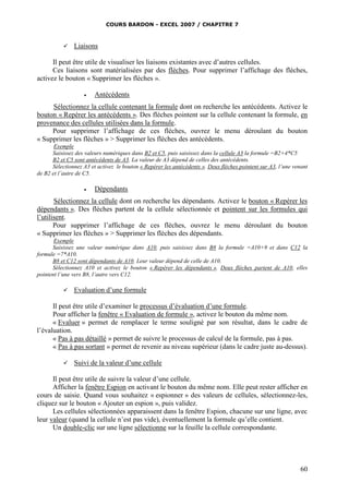COURS BARDON - EXCEL 2007 / CHAPITRE 7
60
 Liaisons
Il peut être utile de visualiser les liaisons existantes avec d’autres cellules.
Ces liaisons sont matérialisées par des flèches. Pour supprimer l’affichage des flèches,
activez le bouton « Supprimer les flèches ».
 Antécédents
Sélectionnez la cellule contenant la formule dont on recherche les antécédents. Activez le
bouton « Repérer les antécédents ». Des flèches pointent sur la cellule contenant la formule, en
provenance des cellules utilisées dans la formule.
Pour supprimer l’affichage de ces flèches, ouvrez le menu déroulant du bouton
« Supprimer les flèches » > Supprimer les flèches des antécédents.
Exemple
Saisissez des valeurs numériques dans B2 et C5, puis saisissez dans la cellule A3 la formule =B2+4*C5
B2 et C5 sont antécédents de A3. La valeur de A3 dépend de celles des antécédents.
Sélectionnez A3 et activez le bouton « Repérer les antécédents ». Deux flèches pointent sur A3, l’une venant
de B2 et l’autre de C5.
 Dépendants
Sélectionnez la cellule dont on recherche les dépendants. Activez le bouton « Repérer les
dépendants ». Des flèches partent de la cellule sélectionnée et pointent sur les formules qui
l’utilisent.
Pour supprimer l’affichage de ces flèches, ouvrez le menu déroulant du bouton
« Supprimer les flèches » > Supprimer les flèches des dépendants.
Exemple
Saisissez une valeur numérique dans A10, puis saisissez dans B8 la formule =A10+9 et dans C12 la
formule =7*A10.
B8 et C12 sont dépendants de A10. Leur valeur dépend de celle de A10.
Sélectionnez A10 et activez le bouton « Repérer les dépendants ». Deux flèches partent de A10, elles
pointent l’une vers B8, l’autre vers C12.
 Evaluation d’une formule
Il peut être utile d’examiner le processus d’évaluation d’une formule.
Pour afficher la fenêtre « Evaluation de formule », activez le bouton du même nom.
« Evaluer » permet de remplacer le terme souligné par son résultat, dans le cadre de
l’évaluation.
« Pas à pas détaillé » permet de suivre le processus de calcul de la formule, pas à pas.
« Pas à pas sortant » permet de revenir au niveau supérieur (dans le cadre juste au-dessus).
 Suivi de la valeur d’une cellule
Il peut être utile de suivre la valeur d’une cellule.
Afficher la fenêtre Espion en activant le bouton du même nom. Elle peut rester afficher en
cours de saisie. Quand vous souhaitez « espionner » des valeurs de cellules, sélectionnez-les,
cliquez sur le bouton « Ajouter un espion », puis validez.
Les cellules sélectionnées apparaissent dans la fenêtre Espion, chacune sur une ligne, avec
leur valeur (quand la cellule n’est pas vide), éventuellement la formule qu’elle contient.
Un double-clic sur une ligne sélectionne sur la feuille la cellule correspondante.
 