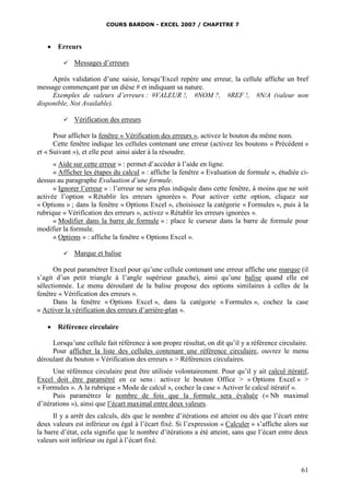 COURS BARDON - EXCEL 2007 / CHAPITRE 7
61
 Erreurs
 Messages d’erreurs
Après validation d’une saisie, lorsqu’Excel repère une erreur, la cellule affiche un bref
message commençant par un dièse # et indiquant sa nature.
Exemples de valeurs d’erreurs : #VALEUR !, #NOM ?, #REF !, #N/A (valeur non
disponible, Not Available).
 Vérification des erreurs
Pour afficher la fenêtre « Vérification des erreurs », activez le bouton du même nom.
Cette fenêtre indique les cellules contenant une erreur (activez les boutons « Précédent »
et « Suivant »), et elle peut ainsi aider à la résoudre.
« Aide sur cette erreur » : permet d’accéder à l’aide en ligne.
« Afficher les étapes du calcul » : affiche la fenêtre « Evaluation de formule », étudiée ci-
dessus au paragraphe Evaluation d’une formule.
« Ignorer l’erreur » : l’erreur ne sera plus indiquée dans cette fenêtre, à moins que ne soit
activée l’option « Rétablir les erreurs ignorées ». Pour activer cette option, cliquez sur
« Options » ; dans la fenêtre « Options Excel », choisissez la catégorie « Formules », puis à la
rubrique « Vérification des erreurs », activez « Rétablir les erreurs ignorées ».
« Modifier dans la barre de formule » : place le curseur dans la barre de formule pour
modifier la formule.
« Options » : affiche la fenêtre « Options Excel ».
 Marque et balise
On peut paramétrer Excel pour qu’une cellule contenant une erreur affiche une marque (il
s’agit d’un petit triangle à l’angle supérieur gauche), ainsi qu’une balise quand elle est
sélectionnée. Le menu déroulant de la balise propose des options similaires à celles de la
fenêtre « Vérification des erreurs ».
Dans la fenêtre « Options Excel », dans la catégorie « Formules », cochez la case
« Activer la vérification des erreurs d’arrière-plan ».
 Référence circulaire
Lorsqu’une cellule fait référence à son propre résultat, on dit qu’il y a référence circulaire.
Pour afficher la liste des cellules contenant une référence circulaire, ouvrez le menu
déroulant du bouton « Vérification des erreurs » > Références circulaires.
Une référence circulaire peut être utilisée volontairement. Pour qu’il y ait calcul itératif,
Excel doit être paramétré en ce sens : activez le bouton Office > « Options Excel » >
« Formules ». A la rubrique « Mode de calcul », cochez la case « Activer le calcul itératif ».
Puis paramétrez le nombre de fois que la formule sera évaluée (« Nb maximal
d’itérations »), ainsi que l’écart maximal entre deux valeurs.
Il y a arrêt des calculs, dès que le nombre d’itérations est atteint ou dès que l’écart entre
deux valeurs est inférieur ou égal à l’écart fixé. Si l’expression « Calculer » s’affiche alors sur
la barre d’état, cela signifie que le nombre d’itérations a été atteint, sans que l’écart entre deux
valeurs soit inférieur ou égal à l’écart fixé.
 