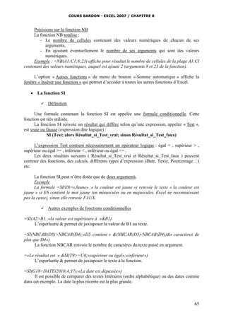 COURS BARDON - EXCEL 2007 / CHAPITRE 8
65
Précisions sur la fonction NB
La fonction NB totalise :
- Le nombre de cellules contenant des valeurs numériques de chacun de ses
arguments,
- En ajoutant éventuellement le nombre de ses arguments qui sont des valeurs
numériques.
Exemple : =NB(A1:C1;8;23) affiche pour résultat le nombre de cellules de la plage A1:Cl
contenant des valeurs numériques, auquel est ajouté 2 (arguments 8 et 23 de la fonction).
L’option « Autres fonctions » du menu du bouton « Somme automatique » affiche la
fenêtre « Insérer une fonction » qui permet d’accéder à toutes les autres fonctions d’Excel.
 La fonction SI
 Définition
Une formule contenant la fonction SI est appelée une formule conditionnelle. Cette
fonction est très utilisée.
La fonction SI renvoie un résultat qui diffère selon qu’une expression, appelée « Test »,
est vraie ou fausse (expression dite logique) :
SI (Test; alors Résultat_si_Test_vrai; sinon Résultat_si_Test_faux)
L’expression Test contient nécessairement un opérateur logique : égal = , supérieur > ,
supérieur ou égal >= , inférieur < , inférieur ou égal <= .
Les deux résultats suivants ( Résultat_si_Test_vrai et Résultat_si_Test_faux ) peuvent
contenir des fonctions, des calculs, différents types d’expression (Date, Texte, Pourcentage…)
etc.
La fonction SI peut n’être dotée que de deux arguments.
Exemple
La formule =SI(E6=«Jaune» ;« la couleur est jaune ») renvoie le texte « la couleur est
jaune » si E6 contient le mot jaune (en minuscules ou en majuscules, Excel ne reconnaissant
pas la casse), sinon elle renvoie FAUX.
 Autres exemples de fonctions conditionnelles
=SI(A2>B1 ;«la valeur est supérieure à »&B1)
L’esperluette & permet de juxtaposer la valeur de B1 au texte.
=SI(NBCAR(D5)>NBCAR(D4);«D5 contient » &(NBCAR(D5)-NBCAR(D4))&« caractères de
plus que D4»)
La fonction NBCAR renvoie le nombre de caractères du texte passé en argument.
=«Le résultat est » &SI(T9>=U6;«supérieur ou égal»;«inférieur»)
L’esperluette & permet de juxtaposer le texte à la fonction.
=SI(G18>DATE(2010;4;17);«La date est dépassée»)
Il est possible de comparer des textes littéraires (ordre alphabétique) ou des dates comme
dans cet exemple. La date la plus récente est la plus grande.
 