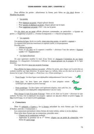 COURS BARDON - EXCEL 2007 / CHAPITRE 11
78
Pour afficher les points : sélectionnez la forme, puis faites un clic droit dessus >
Modifier les points.
 Les points
- Pour déplacer un point, cliquez-glissez dessus.
- Pour ajouter et déplacer un point, cliquez-glisser sur le tracé.
- Pour supprimer un point : Ctrl + clic sur le point.
Un clic droit sur un point affiche plusieurs commandes, en particulier : « Ajouter un
point », « Supprimer un point », « Fermer la trajectoire » / « Ouvrir la trajectoire ».
 Les segments
Une portion de ligne, droite ou courbe, située entre deux points, est appelée « segment ».
Un segment droit peut être transformé en segment courbe, et réciproquement.
Procédez ainsi :
- Affichez les points.
- Faites un clic droit sur le segment à modifier > choisissez l’une des options « Segment
courbé » ou « Segment droit ».
 Les lignes directrices
On peut également modifier le tracé d’une forme en changeant l’orientation de ses lignes
directrices. Ce changement d’orientation s’effectue en cliquant-glissant sur la poignée de la ligne
directrice.
Une ligne directrice passe par un point d’ancrage.
Pour afficher les lignes relatives à un point : affichez les points, puis cliquez sur le point dont on
souhaite modifier une ligne directrice. Si aucune ligne ne s’affiche, faites un clic droit sur le point, et
donnez-lui le type « Point d’angle », « Point lisse » ou « Point symétrique ».
- Point d’angle : les deux lignes sont déplaçables indépendamment l’une de l’autre.
- Point lisse : les deux lignes sont alignées et leurs poignées restent
symétriques par rapport au point d’ancrage.
- Point symétrique : les deux lignes sont également alignées, mais cette fois, les
deux poignées sont déplaçables indépendamment l’une de l’autre.
Pour changer le type d’un point d’ancrage : faites un clic droit sur le point > choisissez le type
souhaité. Ou bien, tout en déplaçant une poignée : appuyez sur Alt pour obtenir un point d’angle, sur
Maj un point lisse, ou sur Ctrl un point symétrique.
 Connecteurs
Dans la catégorie « Lignes », les 6 formes précédant les trois formes que l’on vient
d’étudier, sont des « Connecteurs ».
Les connecteurs permettent à deux formes de rester reliées, même si on les déplace.
Pour relier deux formes par un connecteur, procédez ainsi :
- Cliquez sur le connecteur souhaité.
- Approchez le pointeur de la 1ère
forme, cliquez sur un point de connexion, sous
forme de carré rouge.
 
