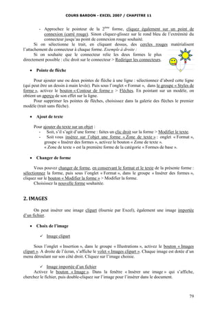 COURS BARDON - EXCEL 2007 / CHAPITRE 11
79
- Approchez le pointeur de la 2ème
forme, cliquez également sur un point de
connexion (carré rouge). Sinon cliquez-glissez sur le rond bleu de l’extrémité du
connecteur jusqu’au point de connexion rouge souhaité.
Si on sélectionne le trait, en cliquant dessus, des cercles rouges matérialisent
l’attachement du connecteur à chaque forme. Exemple à droite :
Si on souhaite que le connecteur relie les deux formes le plus
directement possible : clic droit sur le connecteur > Rediriger les connecteurs.
 Pointe de flèche
Pour ajouter une ou deux pointes de flèche à une ligne : sélectionnez d’abord cette ligne
(qui peut être un dessin à main levée). Puis sous l’onglet « Format », dans le groupe « Styles de
forme », activez le bouton « Contour de forme » > Flèches. En pointant sur un modèle, on
obtient un aperçu de son effet sur la ligne.
Pour supprimer les pointes de flèches, choisissez dans la galerie des flèches le premier
modèle (trait sans flèche).
 Ajout de texte
Pour ajouter du texte sur un objet :
- Soit, s’il s’agit d’une forme : faites un clic droit sur la forme > Modifier le texte.
- Soit vous insérez sur l’objet une forme « Zone de texte » : onglet « Format »,
groupe « Insérer des formes », activez le bouton « Zone de texte ».
« Zone de texte » est la première forme de la catégorie « Formes de base ».
 Changer de forme
Vous pouvez changer de forme, en conservant le format et le texte de la présente forme :
sélectionnez la forme, puis sous l’onglet « Format », dans le groupe « Insérer des formes »,
cliquez sur le bouton « Modifier la forme » > Modifier la forme.
Choisissez la nouvelle forme souhaitée.
2. IMAGES
On peut insérer une image clipart (fournie par Excel), également une image importée
d’un fichier.
 Choix de l’image
 Image clipart
Sous l’onglet « Insertion », dans le groupe « Illustrations », activez le bouton « Images
clipart ». A droite de l’écran, s’affiche le volet « Images clipart ». Chaque image est dotée d’un
menu déroulant sur son côté droit. Cliquez sur l’image choisie.
 Image importée d’un fichier
Activez le bouton « Image ». Dans la fenêtre « Insérer une image » qui s’affiche,
cherchez le fichier, puis double-cliquez sur l’image pour l’insérer dans le document.
 