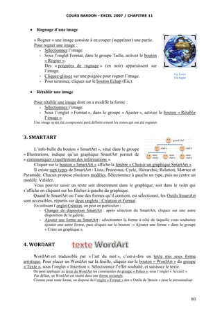 COURS BARDON - EXCEL 2007 / CHAPITRE 11
80
 Rognage d’une image
« Rogner » une image consiste à en couper (supprimer) une partie.
Pour rogner une image :
- Sélectionnez l’image.
- Sous l’onglet Format, dans le groupe Taille, activez le bouton
« Rogner ».
Des « poignées de rognage » (en noir) apparaissent sur
l’image.
- Cliquez-glissez sur une poignée pour rogner l’image.
- Pour terminer, cliquez sur le bouton Echap (Esc).
 Rétablir une image
Pour rétablir une image dont on a modifié la forme :
- Sélectionnez l’image.
- Sous l’onglet « Format », dans le groupe « Ajuster », activez le bouton « Rétablir
l’image ».
Une image ayant été compressée perd définitivement les zones qui ont été rognées.
3. SMARTART
L’info-bulle du bouton « SmartArt », situé dans le groupe
« Illustrations, indique qu’un graphique SmartArt permet de
« communiquer visuellement des informations ».
Cliquer sur le bouton « SmartArt » affiche la fenêtre « Choisir un graphique SmartArt ».
Il existe sept types de SmartArt : Liste, Processus, Cycle, Hiérarchie, Relation, Matrice et
Pyramide. Chacun propose plusieurs modèles. Sélectionnez à gauche un type, puis au centre un
modèle. Validez.
Vous pouvez saisir un texte soit directement dans le graphique, soit dans le volet qui
s’affiche en cliquant sur les flèches à gauche du graphique.
Quand le SmartArt ou l’une des formes qu’il contient, est sélectionné, les Outils SmartArt
sont accessibles, répartis sur deux onglets : Création et Format.
En utilisant l’onglet Création, on peut en particulier :
- Changer de disposition SmartArt : après sélection du SmartArt, cliquez sur une autre
disposition de la galerie.
- Ajouter une forme au SmartArt : sélectionnez la forme à côté de laquelle vous souhaitez
ajouter une autre forme, puis cliquez sur le bouton « Ajouter une forme » dans le groupe
« Créer un graphique ».
4. WORDART
WordArt est traduisible par « l’art du mot », c’est-à-dire un texte mis sous forme
artistique. Pour placer un WordArt sur la feuille, cliquez sur le bouton « WordArt » du groupe
« Texte », sous l’onglet « Insertion ». Sélectionnez l’effet souhaité, et saisissez le texte.
On peut appliquer au texte du WordArt les commandes du groupe « Police », sous l’onglet « Accueil ».
Par défaut, un WordArt est inséré dans une forme rectangle.
Comme pour toute forme, on dispose de l’onglet « Format » des « Outils de Dessin » pour le personnaliser.
La Terre
En rogne
 
