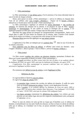 COURS BARDON - EXCEL 2007 / CHAPITRE 12
84
 Filtre automatique
Le filtre automatique est par défaut activé, d’où la présence d’un menu déroulant dans la
case d’en-tête de chaque colonne.
Sinon, pour passer en mode « Filtre automatique » : activez le tableau en cliquant dans
l’une de ses cellules, puis sous l’onglet « Données », cliquez sur le bouton « Filtrer »
(désactivez ce bouton pour sortir du mode « Filtre automatique »).
Le filtre automatique s’applique en utilisant les menus déroulants  des en-têtes de
colonnes. En fonction des données de la colonne, il est proposé un type de filtre : textuel,
numérique ou chronologique. Si une cellule au moins se distingue par sa couleur, il est
également proposé un filtre par couleur. Chaque type de filtre propose un menu.
Décocher des cases permet de masquer les enregistrements correspondants. Après avoir
cliqué dans le cadre où sont listées les données de la colonne, taper l’initiale d’une donnée
permet de la mettre en évidence, ce qui peut être utile lorsque la liste est longue.
Plusieurs filtres peuvent être appliqués sur une même colonne.
L’application d’un filtre est indiquée par un symbole filtre dans la case d’en-tête de
la colonne concernée.
Pour supprimer tous les filtres du tableau, et afficher ainsi toutes les données : sous
l’onglet « Données », dans le groupe « Trier et filtrer », activez le bouton « Effacer ».
 Filtre avancé
Un filtre avancé combine des critères sur plusieurs données, permettant d’obtenir des
filtres qu’il serait impossible d’obtenir en mode « Filtre automatique ».
Dans l’exemple précédent, un filtre avancé doit être mis en place si on souhaite obtenir
les habitants de Caen, nés après 1983, ainsi que les habitants de Limoges, nés après 1970.
L’application d’un filtre automatique ne pouvant combiner tous ces critères, il est
nécessaire d’appliquer un filtre avancé.
On commence par définir la zone de critères, avant d'appliquer le filtre.
 Définition du filtre
Il s’agit de définir d’abord la zone de critères.
Il s’agit d’une plage de cellules dont :
 La première ligne contient des en-têtes du tableau de données. Il suffit de saisir
ceux sur lesquels porteront les critères. Il peut y avoir duplication d’en-tête.
Dans l’exemple, si on souhaite afficher les habitants de Caen nés après 1980 et
avant 1985, on saisira deux colonnes Date Naissance, l’une indiquant >31/12/1980
et l’autre <01/01/1985, ainsi que la colonne Ville indiquant Caen.
 Les lignes suivantes contiennent les définitions des critères. Les critères qui sont
précisés sur une même ligne doivent être respectés simultanément (cela correspond
à l’opérateur « et »).
Placez la zone de critères de sorte qu’elle ne risque pas d’interférer avec le tableau de
données, éventuellement sur une autre feuille du classeur, ou bien en haut et à droite du tableau
(afin que le tableau, en s’étendant vers le bas, ne puisse atteindre la plage de définition de
critères).
 