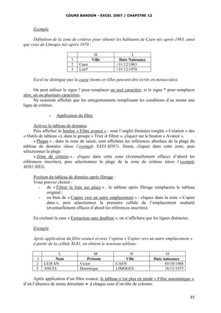 COURS BARDON - EXCEL 2007 / CHAPITRE 12
85
Exemple
Définition de la zone de critères pour obtenir les habitants de Caen nés après 1983, ainsi
que ceux de Limoges nés après 1970 :
H I
1 Ville Date Naissance
2 Caen >31/12/1983
3 Lim* >31/12/1970
Excel ne distingue pas la casse (noms et villes peuvent être écrits en minuscules).
On peut utiliser le signe ? pour remplacer un seul caractère, et le signe * pour remplacer
zéro, un ou plusieurs caractères.
Ne resteront affichés que les enregistrements remplissant les conditions d’au moins une
ligne de critères.
 Application du filtre
Activez le tableau de données.
Puis affichez la fenêtre « Filtre avancé » : sous l’onglet Données (onglet « Création » des
« Outils de tableau »), dans le groupe « Trier et filtrer », cliquez sur le bouton « Avancé ».
« Plages » : dans la zone de saisie, sont affichées les références absolues de la plage du
tableau de données (dans l’exemple $A$3:$D$7). Sinon, cliquez dans cette zone, puis
sélectionnez la plage.
« Zone de critères » : cliquez dans cette zone (éventuellement effacez d’abord les
références inscrites), puis sélectionnez la plage de la zone de critères (dans l’exemple
$H$1:$I$3).
Position du tableau de données après filtrage :
Vous pouvez choisir :
- de « Filtrer la liste sur place » : le tableau après filtrage remplacera le tableau
original ;
- ou bien de « Copier vers un autre emplacement » : cliquez dans la zone « Copier
dans », puis sélectionnez la première cellule de l’emplacement souhaité
(éventuellement effacez d’abord les références inscrites).
En cochant la case « Extraction sans doublon », on n’affichera que les lignes distinctes.
Exemple
Après application du filtre avancé et avec l’option « Copier vers un autre emplacement »
à partir de la cellule $L$1, on obtient le nouveau tableau :
L M N O
1 Nom Prénom Ville Date naissance
2 LEJEAN Victor CAEN 05/10/1988
3 ANCEL Dominique LIMOGES 18/12/1975
Après application d’un filtre avancé, le tableau n’est plus en mode « Filtre automatique »,
d’où l’absence de menu déroulant  à chaque case d’en-tête de colonne.
 