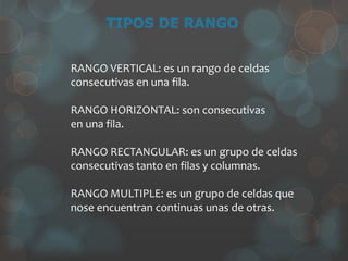 RANGO VERTICAL: es un rango de celdas
consecutivas en una fila.
RANGO HORIZONTAL: son consecutivas
en una fila.
RANGO RECTANGULAR: es un grupo de celdas
consecutivas tanto en filas y columnas.
RANGO MULTIPLE: es un grupo de celdas que
nose encuentran continuas unas de otras.
 