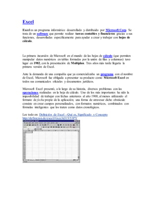 Excel
Excel es un programa informático desarrollado y distribuido por Microsoft Corp. Se
trata de un software que permite realizar tareas contables y financieras gracias a sus
funciones, desarrolladas específicamente para ayudar a crear y trabajar con hojas de
cálculo.
La primera incursión de Microsoft en el mundo de las hojas de cálculo (que permiten
manipular datos numéricos en tablas formadas por la unión de filas y columnas) tuvo
lugar en 1982, con la presentación de Multiplan. Tres años más tarde llegaría la
primera versión de Excel.
Ante la demanda de una compañía que ya comercializaba un programa con el nombre
de Excel, Microsoft fue obligada a presentar su producto como Microsoft Excel en
todos sus comunicados oficiales y documentos jurídicos.
Microsoft Excel presentó, a lo largo de su historia, diversos problemas con las
operaciones realizadas en la hoja de cálculo. Uno de los más importantes ha sido la
imposibilidad de trabajar con fechas anteriores al año 1900, al menos utilizando el
formato de fecha propio de la aplicación; una forma de atravesar dicho obstáculo
consiste en crear campos personalizados, con formatos numéricos, combinados con
fórmulas inteligentes que los traten como datos cronológicos.
Lee todo en: Definición de Excel - Qué es, Significado y Concepto
http://definicion.de/excel/#ixzz3d31V53PY
 
