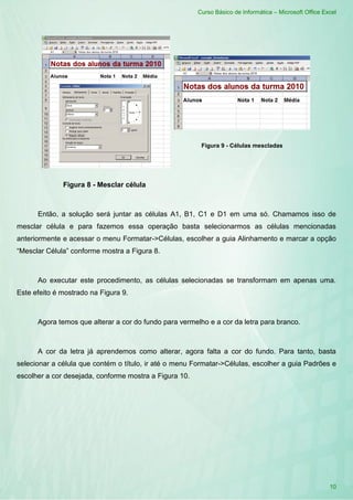 Curso Básico de Informática – Microsoft Office Excel
10
Figura 8 - Mesclar célula
Figura 9 - Células mescladas
Então, a solução será juntar as células A1, B1, C1 e D1 em uma só. Chamamos isso de
mesclar célula e para fazemos essa operação basta selecionarmos as células mencionadas
anteriormente e acessar o menu Formatar->Células, escolher a guia Alinhamento e marcar a opção
“Mesclar Célula” conforme mostra a Figura 8.
Ao executar este procedimento, as células selecionadas se transformam em apenas uma.
Este efeito é mostrado na Figura 9.
Agora temos que alterar a cor do fundo para vermelho e a cor da letra para branco.
A cor da letra já aprendemos como alterar, agora falta a cor do fundo. Para tanto, basta
selecionar a célula que contém o título, ir até o menu Formatar->Células, escolher a guia Padrões e
escolher a cor desejada, conforme mostra a Figura 10.
 