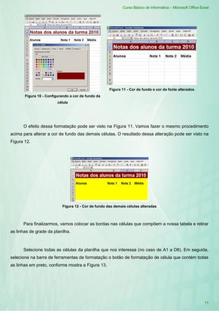 Curso Básico de Informática – Microsoft Office Excel
11
Figura 10 - Configurando a cor de fundo da
célula
Figura 11 - Cor de fundo e cor da fonte alterados
O efeito dessa formatação pode ser visto na Figura 11. Vamos fazer o mesmo procedimento
acima para alterar a cor de fundo das demais células. O resultado dessa alteração pode ser visto na
Figura 12.
Figura 12 - Cor de fundo das demais células alteradas
Para finalizarmos, vamos colocar as bordas nas células que compõem a nossa tabela e retirar
as linhas de grade da planilha.
Selecione todas as células da planilha que nos interessa (no caso de A1 a D8). Em seguida,
selecione na barra de ferramentas de formatação o botão de formatação de célula que contém todas
as linhas em preto, conforme mostra a Figura 13.
 