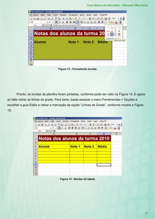 Curso Básico de Informática – Microsoft Office Excel
12
Figura 13 - Formatando bordas
Pronto, as bordas da planilha foram pintadas, conforme pode ser visto na Figura 14. E agora
só falta retirar as linhas de grade. Para tanto, basta acessar o menu Ferramentas-> Opções e
escolher a guia Exibir e retirar a marcação da opção “Linhas de Grade”, conforme mostra a Figura
15.
Figura 14 - Bordas da tabela
 