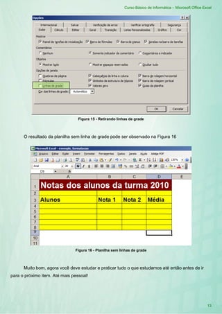 Curso Básico de Informática – Microsoft Office Excel
13
Figura 15 - Retirando linhas de grade
O resultado da planilha sem linha de grade pode ser observado na Figura 16
Figura 16 - Planilha sem linhas de grade
Muito bom, agora você deve estudar e praticar tudo o que estudamos até então antes de ir
para o próximo item. Até mais pessoal!
 