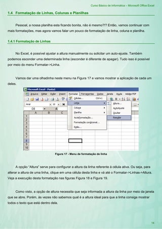 Curso Básico de Informática – Microsoft Office Excel
14
1.4 Formatação de Linhas, Colunas e Planilhas
Pessoal, a nossa planilha esta ficando bonita, não é mesmo?!? Então, vamos continuar com
mais formatações, mas agora vamos falar um pouco de formatação de linha, coluna e planilha.
1.4.1 Formatação de Linhas
No Excel, é possível ajustar a altura manualmente ou solicitar um auto-ajuste. Também
podemos esconder uma determinada linha (esconder é diferente de apagar). Tudo isso é possível
por meio do menu Formatar->Linha.
Vamos dar uma olhadinha neste menu na Figura 17 e vamos mostrar a aplicação de cada um
deles.
Figura 17 - Menu de formatação de linha
A opção “Altura” serve para configurar a altura da linha referente à célula ativa. Ou seja, para
alterar a altura de uma linha, clique em uma célula desta linha e vá até o Formatar->Linhas->Altura.
Veja a execução desta formatação nas figuras Figura 18 e Figura 19.
Como visto, a opção de altura necessita que seja informada a altura da linha por meio da janela
que se abre. Porém, às vezes não sabemos qual é a altura ideal para que a linha consiga mostrar
todos o texto que está dentro dela.
 