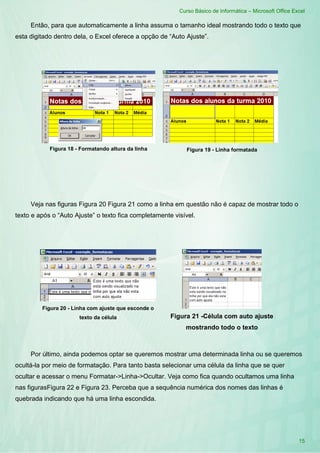 Curso Básico de Informática – Microsoft Office Excel
15
Então, para que automaticamente a linha assuma o tamanho ideal mostrando todo o texto que
esta digitado dentro dela, o Excel oferece a opção de “Auto Ajuste”.
Veja nas figuras Figura 20 Figura 21 como a linha em questão não é capaz de mostrar todo o
texto e após o “Auto Ajuste” o texto fica completamente visível.
Figura 20 - Linha com ajuste que esconde o
texto da célula Figura 21 -Célula com auto ajuste
mostrando todo o texto
Por último, ainda podemos optar se queremos mostrar uma determinada linha ou se queremos
ocultá-la por meio de formatação. Para tanto basta selecionar uma célula da linha que se quer
ocultar e acessar o menu Formatar->Linha->Ocultar. Veja como fica quando ocultamos uma linha
nas figurasFigura 22 e Figura 23. Perceba que a sequência numérica dos nomes das linhas é
quebrada indicando que há uma linha escondida.
Figura 19 - Linha formatadaFigura 18 - Formatando altura da linha
 