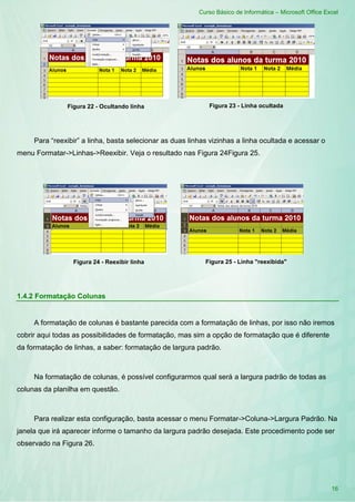 Curso Básico de Informática – Microsoft Office Excel
16
Figura 22 - Ocultando linha Figura 23 - Linha ocultada
Para “reexibir” a linha, basta selecionar as duas linhas vizinhas a linha ocultada e acessar o
menu Formatar->Linhas->Reexibir. Veja o resultado nas Figura 24Figura 25.
Figura 24 - Reexibir linha Figura 25 - Linha "reexibida"
1.4.2 Formatação Colunas
A formatação de colunas é bastante parecida com a formatação de linhas, por isso não iremos
cobrir aqui todas as possibilidades de formatação, mas sim a opção de formatação que é diferente
da formatação de linhas, a saber: formatação de largura padrão.
Na formatação de colunas, é possível configurarmos qual será a largura padrão de todas as
colunas da planilha em questão.
Para realizar esta configuração, basta acessar o menu Formatar->Coluna->Largura Padrão. Na
janela que irá aparecer informe o tamanho da largura padrão desejada. Este procedimento pode ser
observado na Figura 26.
 
