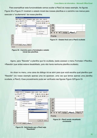 Curso Básico de Informática – Microsoft Office Excel
19
Para exemplificar esta funcionalidade vamos ocultar a Plan2 do nosso exemplo. As figuras
Figura 30 e Figura 31 mostram o estado inicial das nossas planilhas e o caminho nos menus para
executar o “ocultamento” da nossa planilha.
Agora, para “Reexibir” a planilha que foi ocultada, basta acessar o menu Formatar->Planilha-
>Reexibir (que antes estava desabilitado, pois não havia nenhuma planilha ocultada).
Ao clicar no menu, uma caixa de diálogo irá se abrir para que você escolha qual planilha quer
“Reexibir” (no nosso exemplo apenas uma irá aparecer, uma vez que temos apenas uma planilha
ocultada, a Plan2). Esse procedimento pode ser verificado nas figuras Figura 32Figura 33.
Figura 30 - Caminho para a formatação e estado
inicial das planilhas
Figura 31 - Estado final com a Plan2 ocultada
Figura 32 - Solicitação que a Plan2 seja
"Reexibida"
Figura 33 - Plan2 sendo visualizada
novamente
 
