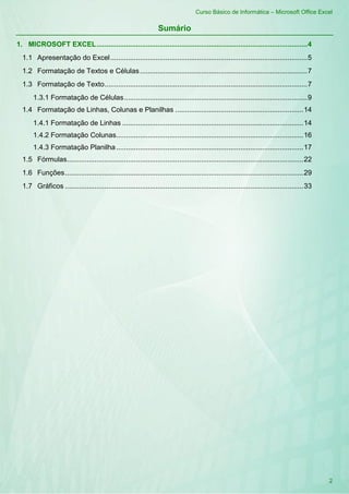 Curso Básico de Informática – Microsoft Office Excel
2
Sumário
1. MICROSOFT EXCEL...........................................................................................................4
1.1 Apresentação do Excel....................................................................................................5
1.2 Formatação de Textos e Células.....................................................................................7
1.3 Formatação de Texto.......................................................................................................7
1.3.1 Formatação de Células.............................................................................................9
1.4 Formatação de Linhas, Colunas e Planilhas .................................................................14
1.4.1 Formatação de Linhas ............................................................................................14
1.4.2 Formatação Colunas...............................................................................................16
1.4.3 Formatação Planilha...............................................................................................17
1.5 Fórmulas........................................................................................................................22
1.6 Funções.........................................................................................................................29
1.7 Gráficos .........................................................................................................................33
 