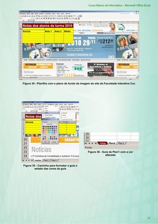 Curso Básico de Informática – Microsoft Office Excel
21
Figura 34 - Planilha com o plano de fundo da imagem do site da Faculdade Interativa Coc
Figura 35 - Caminho para formatar a guia e
estado das cores da guia
Figura 36 - Guia da Plan1 com a cor
alterada
 