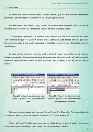Curso Básico de Informática – Microsoft Office Excel
22
1.5 Fórmulas
No início dos nossos estudos sobre o Excel falamos, que por este software implementar
planilhas de cálculo eletrônicas, ele também iria realizar alguns cálculos.
Pois bem meus caros alunos, chegou a hora de espremer este software e fazer com que ele
trabalhar um pouco mais para nós fazendo cálculos de forma eficiente e eficaz.
O primeiro ponto que temos que aprender sobre fórmulas no Excel é que todas elas se iniciam
com o símbolo de igual “=”. E sabem por que isso? É por que o Excel precisa entender que o que
tem dentro da célula é algo a ser processado e calculado e não deve ser interpretado como um
simples texto.
Ou seja, quando encontrar o sinal de igual, o Excel irá realizar uma conta com os valores e
símbolos que estão à frente do sinal de igual. Caso este sinal não exista, então o Excel irá entender
o que tem dentro da célula como um texto (ou outra coisa qualquer) e não irá realizar nenhum
cálculo.
Figura 37 - Célula do excel contendo uma
expressão que esta sendo interpretada como
texto
Figura 38 - Célula do excel contendo uma
expressão que esta sendo interpretada como
fórmula e por isso calculada
Este comportamento pode ser visto nas figuras Figura 37 e Figura 38. Perceba na barra de
fórmulas das figuras que ambas contém a “expressão” 2+2/3 para a célula A1.
Porém, a Figura 37 contém essa expressão na célula A1 sem o sinal de igual, o que força o
Excel a interpretar a expressão como um texto e a não proceder os cálculos.
 