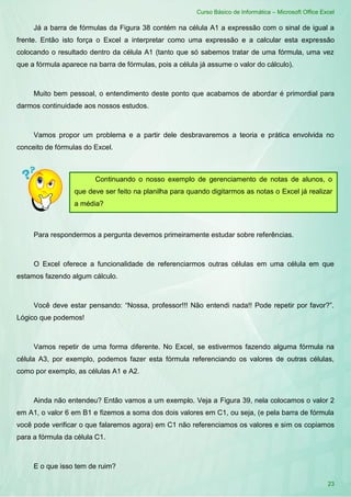 Curso Básico de Informática – Microsoft Office Excel
23
Já a barra de fórmulas da Figura 38 contém na célula A1 a expressão com o sinal de igual a
frente. Então isto força o Excel a interpretar como uma expressão e a calcular esta expressão
colocando o resultado dentro da célula A1 (tanto que só sabemos tratar de uma fórmula, uma vez
que a fórmula aparece na barra de fórmulas, pois a célula já assume o valor do cálculo).
Muito bem pessoal, o entendimento deste ponto que acabamos de abordar é primordial para
darmos continuidade aos nossos estudos.
Vamos propor um problema e a partir dele desbravaremos a teoria e prática envolvida no
conceito de fórmulas do Excel.
Para respondermos a pergunta devemos primeiramente estudar sobre referências.
O Excel oferece a funcionalidade de referenciarmos outras células em uma célula em que
estamos fazendo algum cálculo.
Você deve estar pensando: “Nossa, professor!!! Não entendi nada!! Pode repetir por favor?”.
Lógico que podemos!
Vamos repetir de uma forma diferente. No Excel, se estivermos fazendo alguma fórmula na
célula A3, por exemplo, podemos fazer esta fórmula referenciando os valores de outras células,
como por exemplo, as células A1 e A2.
Ainda não entendeu? Então vamos a um exemplo. Veja a Figura 39, nela colocamos o valor 2
em A1, o valor 6 em B1 e fizemos a soma dos dois valores em C1, ou seja, (e pela barra de fórmula
você pode verificar o que falaremos agora) em C1 não referenciamos os valores e sim os copiamos
para a fórmula da célula C1.
E o que isso tem de ruim?
Continuando o nosso exemplo de gerenciamento de notas de alunos, o
que deve ser feito na planilha para quando digitarmos as notas o Excel já realizar
a média?
 
